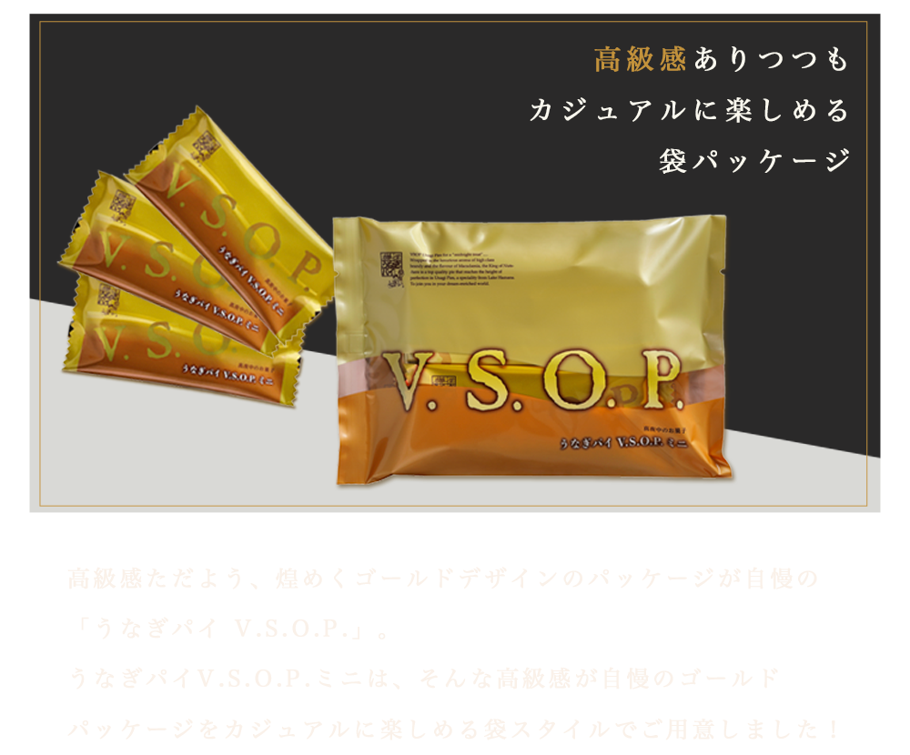 高級感ありつつもカジュアルに楽しめる袋パッケージ　高級感ただよう、煌めくゴールドデザインのパッケージが自慢の「うなぎパイ V.S.O.P.」。うなぎパイV.S.O.P.ミニは、高級感が自慢のゴールドパッケージをカジュアルに楽しめる袋スタイルでご用意！